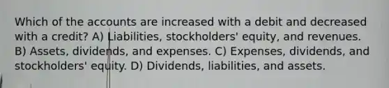 Which of the accounts are increased with a debit and decreased with a credit? A) Liabilities, stockholders' equity, and revenues. B) Assets, dividends, and expenses. C) Expenses, dividends, and stockholders' equity. D) Dividends, liabilities, and assets.