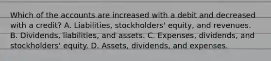 Which of the accounts are increased with a debit and decreased with a credit? A. Liabilities, stockholders' equity, and revenues. B. Dividends, liabilities, and assets. C. Expenses, dividends, and stockholders' equity. D. Assets, dividends, and expenses.