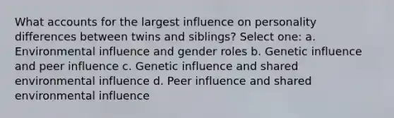 What accounts for the largest influence on personality differences between twins and siblings? Select one: a. Environmental influence and gender roles b. Genetic influence and peer influence c. Genetic influence and shared environmental influence d. Peer influence and shared environmental influence