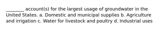 ________ account(s) for the largest usage of groundwater in the United States. a. Domestic and municipal supplies b. Agriculture and irrigation c. Water for livestock and poultry d. Industrial uses