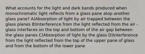 Wha<a href='https://www.questionai.com/knowledge/k7x83BRk9p-t-accounts' class='anchor-knowledge'>t accounts</a> for the light and dark bands produced when monochromatic light reflects from a glass pane atop another glass pane? A)Absorption of light by air trapped between the glass planes B)Interference from the light reflected from the air -glass interfaces on the top and bottom of the air gap between the glass panes C)Absorption of light by the glass D)Interference from the light reflected from the top of the upper pane of glass and from the bottom of the lower pane