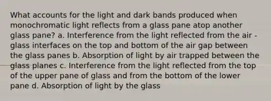 What accounts for the light and dark bands produced when monochromatic light reflects from a glass pane atop another glass pane? a. Interference from the light reflected from the air -glass interfaces on the top and bottom of the air gap between the glass panes b. Absorption of light by air trapped between the glass planes c. Interference from the light reflected from the top of the upper pane of glass and from the bottom of the lower pane d. Absorption of light by the glass