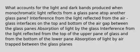 What accounts for the light and dark bands produced when monochromatic light reflects from a glass pane atop another glass pane? Interference from the light reflected from the air -glass interfaces on the top and bottom of the air gap between the glass panes Absorption of light by the glass Interference from the light reflected from the top of the upper pane of glass and from the bottom of the lower pane Absorption of light by air trapped between the glass planes