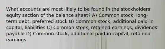 What accounts are most likely to be found in the stockholders' equity section of the balance sheet? A) Common stock, long-term debt, preferred stock B) Common stock, additional paid-in capital, liabilities C) Common stock, retained earnings, dividends payable D) Common stock, additional paid-in capital, retained earnings.