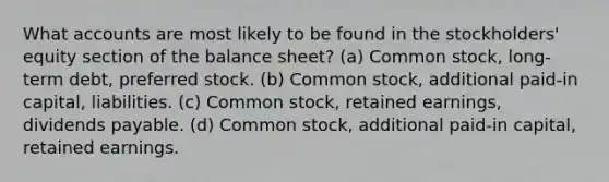 Wha<a href='https://www.questionai.com/knowledge/k7x83BRk9p-t-accounts' class='anchor-knowledge'>t accounts</a> are most likely to be found in the stockholders' equity section of the balance sheet? (a) Common stock, long-term debt, preferred stock. (b) Common stock, additional paid-in capital, liabilities. (c) Common stock, retained earnings, dividends payable. (d) Common stock, additional paid-in capital, retained earnings.