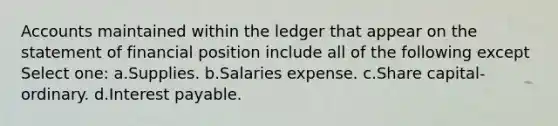 Accounts maintained within the ledger that appear on the statement of financial position include all of the following except Select one: a.Supplies. b.Salaries expense. c.Share capital-ordinary. d.Interest payable.