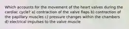 Which accounts for the movement of the heart valves during the cardiac cycle? a) contraction of the valve flaps b) contraction of the papillary muscles c) pressure changes within the chambers d) electrical impulses to the valve muscle