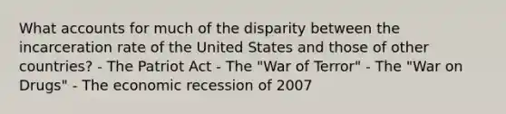 What accounts for much of the disparity between the incarceration rate of the United States and those of other countries? - The Patriot Act - The "War of Terror" - The "War on Drugs" - The economic recession of 2007