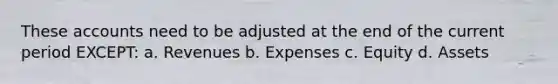 These accounts need to be adjusted at the end of the current period EXCEPT: a. Revenues b. Expenses c. Equity d. Assets