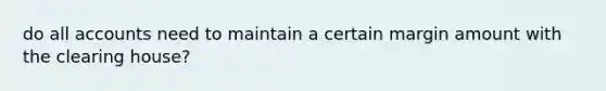 do all accounts need to maintain a certain margin amount with the clearing house?