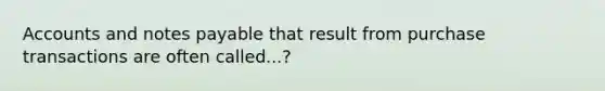 Accounts and notes payable that result from purchase transactions are often called...?