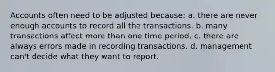 Accounts often need to be adjusted because: a. there are never enough accounts to record all the transactions. b. many transactions affect more than one time period. c. there are always errors made in recording transactions. d. management can't decide what they want to report.