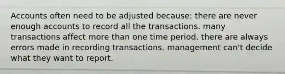 Accounts often need to be adjusted because: there are never enough accounts to record all the transactions. many transactions affect more than one time period. there are always errors made in recording transactions. management can't decide what they want to report.