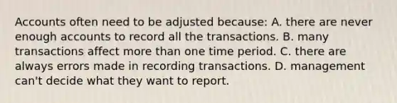 Accounts often need to be adjusted because: A. there are never enough accounts to record all the transactions. B. many transactions affect more than one time period. C. there are always errors made in recording transactions. D. management can't decide what they want to report.