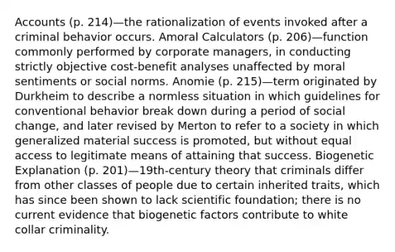 Accounts (p. 214)—the rationalization of events invoked after a criminal behavior occurs. Amoral Calculators (p. 206)—function commonly performed by corporate managers, in conducting strictly objective cost-benefit analyses unaffected by moral sentiments or social norms. Anomie (p. 215)—term originated by Durkheim to describe a normless situation in which guidelines for conventional behavior break down during a period of social change, and later revised by Merton to refer to a society in which generalized material success is promoted, but without equal access to legitimate means of attaining that success. Biogenetic Explanation (p. 201)—19th-century theory that criminals differ from other classes of people due to certain inherited traits, which has since been shown to lack scientific foundation; there is no current evidence that biogenetic factors contribute to white collar criminality.