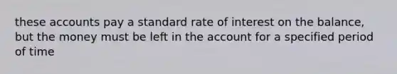 these accounts pay a standard rate of interest on the balance, but the money must be left in the account for a specified period of time