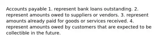 Accounts payable 1. represent bank loans outstanding. 2. represent amounts owed to suppliers or vendors. 3. represent amounts already paid for goods or services received. 4. represent amounts owed by customers that are expected to be collectible in the future.