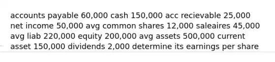 accounts payable 60,000 cash 150,000 acc recievable 25,000 net income 50,000 avg common shares 12,000 saleaires 45,000 avg liab 220,000 equity 200,000 avg assets 500,000 current asset 150,000 dividends 2,000 determine its earnings per share