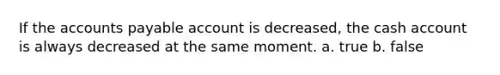 If the accounts payable account is decreased, the cash account is always decreased at the same moment. a. true b. false