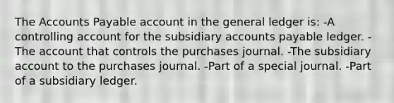 The Accounts Payable account in the general ledger is: -A controlling account for the subsidiary accounts payable ledger. -The account that controls the purchases journal. -The subsidiary account to the purchases journal. -Part of a special journal. -Part of a subsidiary ledger.