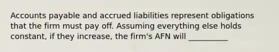 Accounts payable and accrued liabilities represent obligations that the firm must pay off. Assuming everything else holds constant, if they increase, the firm's AFN will __________