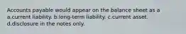 Accounts payable would appear on the balance sheet as a a.current liability. b.long-term liability. c.current asset. d.disclosure in the notes only.