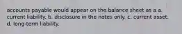 accounts payable would appear on the balance sheet as a a. current liability. b. disclosure in the notes only. c. current asset. d. long-term liability.