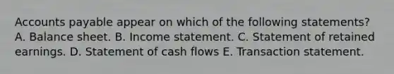 Accounts payable appear on which of the following statements? A. Balance sheet. B. Income statement. C. Statement of retained earnings. D. Statement of cash flows E. Transaction statement.