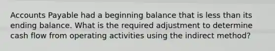 Accounts Payable had a beginning balance that is less than its ending balance. What is the required adjustment to determine cash flow from operating activities using the indirect method?