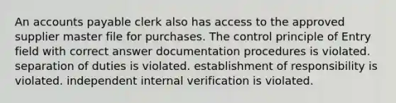 An accounts payable clerk also has access to the approved supplier master file for purchases. The control principle of Entry field with correct answer documentation procedures is violated. separation of duties is violated. establishment of responsibility is violated. independent internal verification is violated.