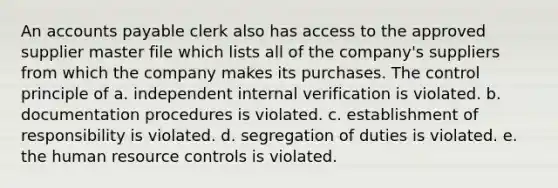 An accounts payable clerk also has access to the approved supplier master file which lists all of the company's suppliers from which the company makes its purchases. The control principle of a. independent internal verification is violated. b. documentation procedures is violated. c. establishment of responsibility is violated. d. segregation of duties is violated. e. the human resource controls is violated.