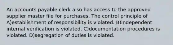 An accounts payable clerk also has access to the approved supplier master file for purchases. The control principle of A)establishment of responsibility is violated. B)independent internal verification is violated. C)documentation procedures is violated. D)segregation of duties is violated.