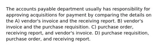 The accounts payable department usually has responsibility for approving acquisitions for payment by comparing the details on the A) vendor's invoice and the receiving report. B) vendor's invoice and the purchase requisition. C) purchase order, receiving report, and vendor's invoice. D) purchase requisition, purchase order, and receiving report.