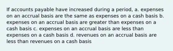 If accounts payable have increased during a period, a. expenses on an accrual basis are the same as expenses on a cash basis b. expenses on an accrual basis are greater than expenses on a cash basis c. expenses on an accrual basis are less than expenses on a cash basis d. revenues on an accrual basis are less than revenues on a cash basis