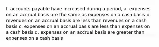 If accounts payable have increased during a period, a. expenses on an accrual basis are the same as expenses on a cash basis b. revenues on an accrual basis are less than revenues on a cash basis c. expenses on an accrual basis are less than expenses on a cash basis d. expenses on an accrual basis are greater than expenses on a cash basis