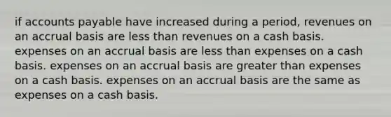 if accounts payable have increased during a period, revenues on an accrual basis are less than revenues on a cash basis. expenses on an accrual basis are less than expenses on a cash basis. expenses on an accrual basis are greater than expenses on a cash basis. expenses on an accrual basis are the same as expenses on a cash basis.