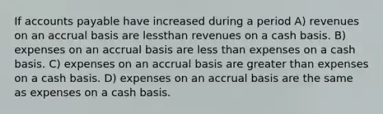 If accounts payable have increased during a period A) revenues on an accrual basis are lessthan revenues on a cash basis. B) expenses on an accrual basis are less than expenses on a cash basis. C) expenses on an accrual basis are greater than expenses on a cash basis. D) expenses on an accrual basis are the same as expenses on a cash basis.