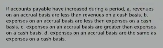 If accounts payable have increased during a period, a. revenues on an accrual basis are less than revenues on a cash basis. b. expenses on an accrual basis are less than expenses on a cash basis. c. expenses on an accrual basis are greater than expenses on a cash basis. d. expenses on an accrual basis are the same as expenses on a cash basis.