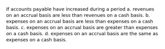 If accounts payable have increased during a period a. revenues on an accrual basis are less than revenues on a cash basis. b. expenses on an accrual basis are less than expenses on a cash basis. c. expenses on an accrual basis are greater than expenses on a cash basis. d. expenses on an accrual basis are the same as expenses on a cash basis.