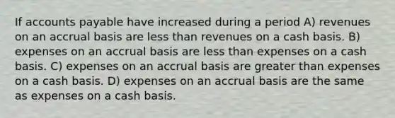 If accounts payable have increased during a period A) revenues on an accrual basis are less than revenues on a cash basis. B) expenses on an accrual basis are less than expenses on a cash basis. C) expenses on an accrual basis are greater than expenses on a cash basis. D) expenses on an accrual basis are the same as expenses on a cash basis.