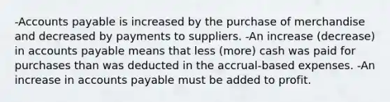 -Accounts payable is increased by the purchase of merchandise and decreased by payments to suppliers. -An increase (decrease) in accounts payable means that less (more) cash was paid for purchases than was deducted in the accrual-based expenses. -An increase in accounts payable must be added to profit.