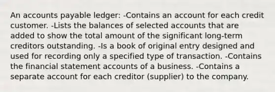 An accounts payable ledger: -Contains an account for each credit customer. -Lists the balances of selected accounts that are added to show the total amount of the significant long-term creditors outstanding. -Is a book of original entry designed and used for recording only a specified type of transaction. -Contains the financial statement accounts of a business. -Contains a separate account for each creditor (supplier) to the company.