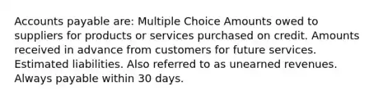 <a href='https://www.questionai.com/knowledge/kWc3IVgYEK-accounts-payable' class='anchor-knowledge'>accounts payable</a> are: Multiple Choice Amounts owed to suppliers for products or services purchased on credit. Amounts received in advance from customers for future services. Estimated liabilities. Also referred to as <a href='https://www.questionai.com/knowledge/kJai9DDOaA-unearned-revenues' class='anchor-knowledge'>unearned revenues</a>. Always payable within 30 days.