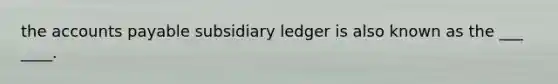 the accounts payable subsidiary ledger is also known as the ___ ____.