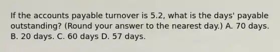 If the accounts payable turnover is 5.2​, what is the​ days' payable​ outstanding? (Round your answer to the nearest​ day.) A. 70 days. B. 20 days. C. 60 days D. 57 days.