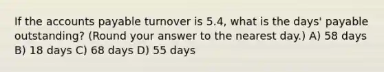 If the accounts payable turnover is 5.4, what is the days' payable outstanding? (Round your answer to the nearest day.) A) 58 days B) 18 days C) 68 days D) 55 days