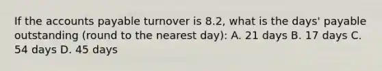 If the accounts payable turnover is 8.2, what is the days' payable outstanding (round to the nearest day): A. 21 days B. 17 days C. 54 days D. 45 days