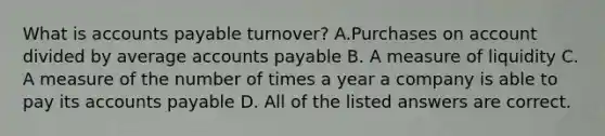 What is accounts payable turnover? A.Purchases on account divided by average accounts payable B. A measure of liquidity C. A measure of the number of times a year a company is able to pay its accounts payable D. All of the listed answers are correct.