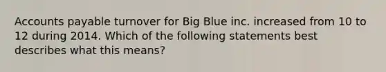 Accounts payable turnover for Big Blue inc. increased from 10 to 12 during 2014. Which of the following statements best describes what this means?