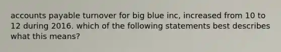 accounts payable turnover for big blue inc, increased from 10 to 12 during 2016. which of the following statements best describes what this means?